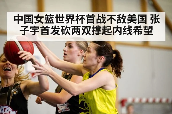 中国女篮世界杯首战不敌美国 张子宇首发砍两双撑起内线希望 - kaiyun VIP
