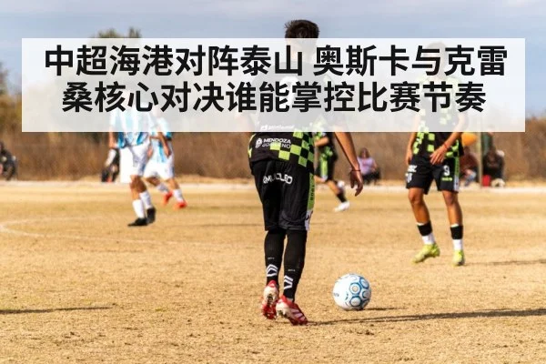 中超海港对阵泰山 奥斯卡与克雷桑核心对决谁能掌控比赛节奏 - kaiyun VIP